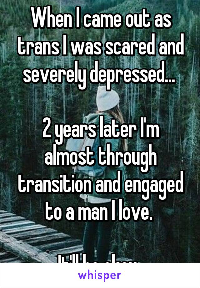 When I came out as trans I was scared and severely depressed... 

2 years later I'm almost through transition and engaged to a man I love. 

It'll be okay. 