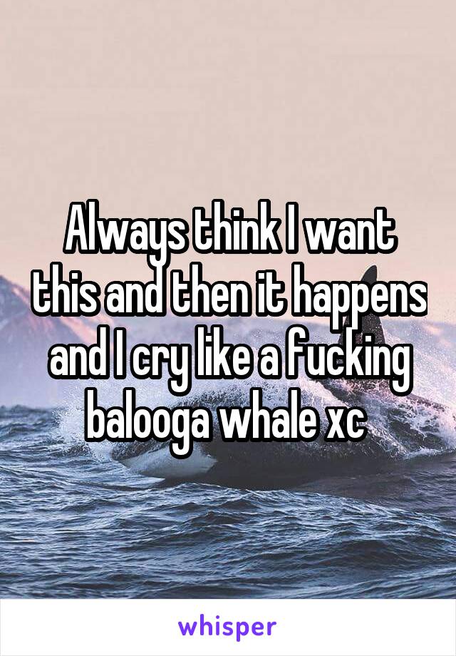 Always think I want this and then it happens and I cry like a fucking balooga whale xc 