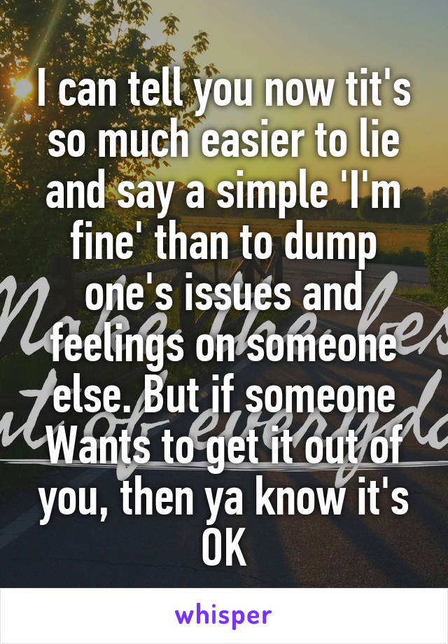 I can tell you now tit's so much easier to lie and say a simple 'I'm fine' than to dump one's issues and feelings on someone else. But if someone Wants to get it out of you, then ya know it's OK