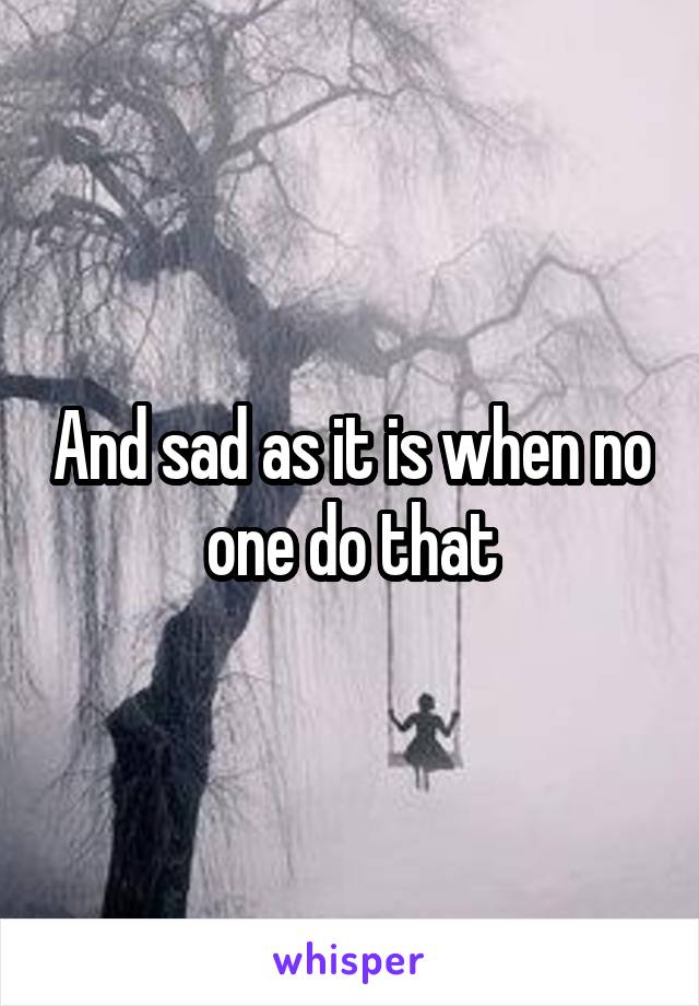And sad as it is when no one do that