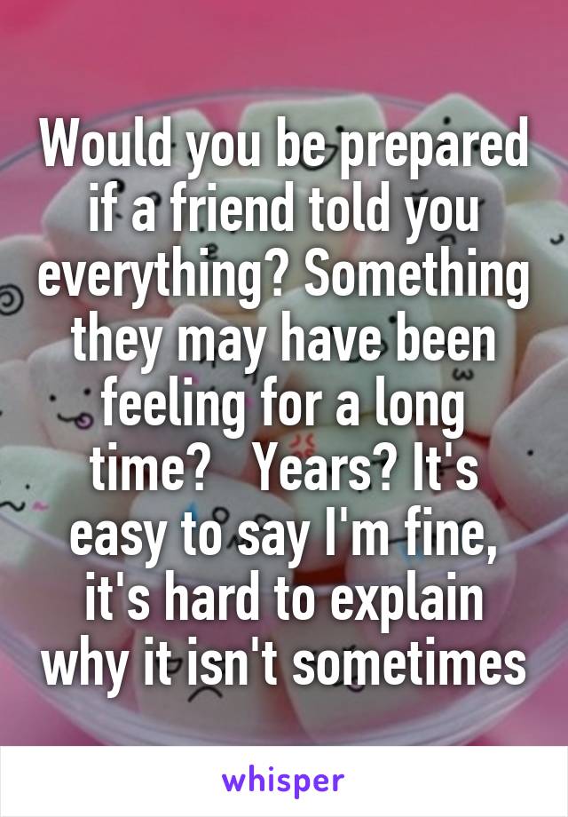 Would you be prepared if a friend told you everything? Something they may have been feeling for a long time?   Years? It's easy to say I'm fine, it's hard to explain why it isn't sometimes