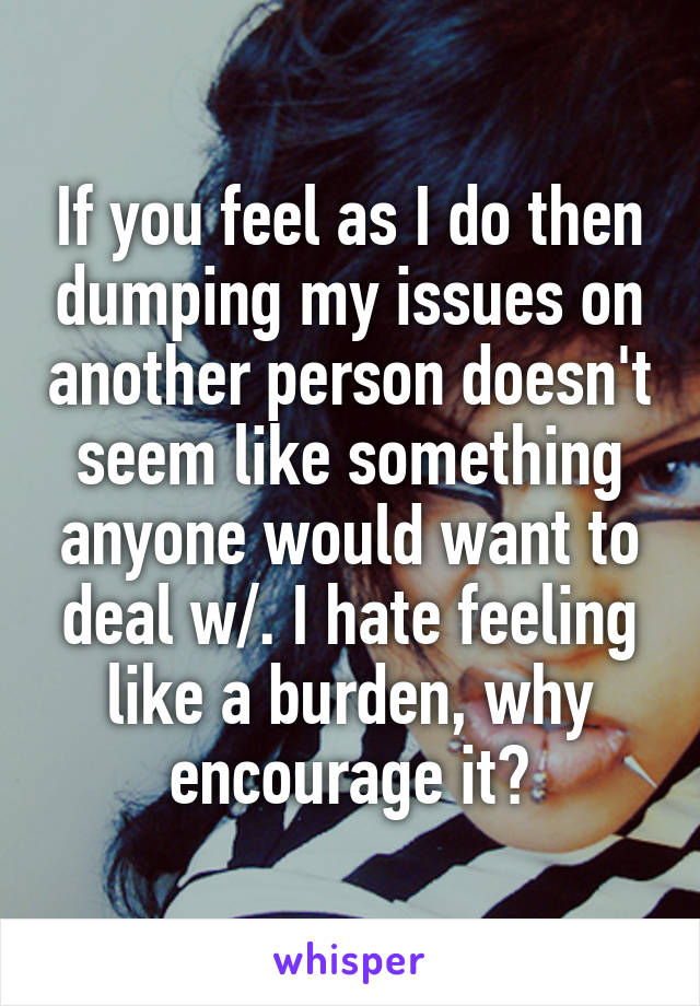 If you feel as I do then dumping my issues on another person doesn't seem like something anyone would want to deal w/. I hate feeling like a burden, why encourage it?