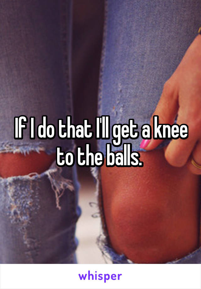If I do that I'll get a knee to the balls. 