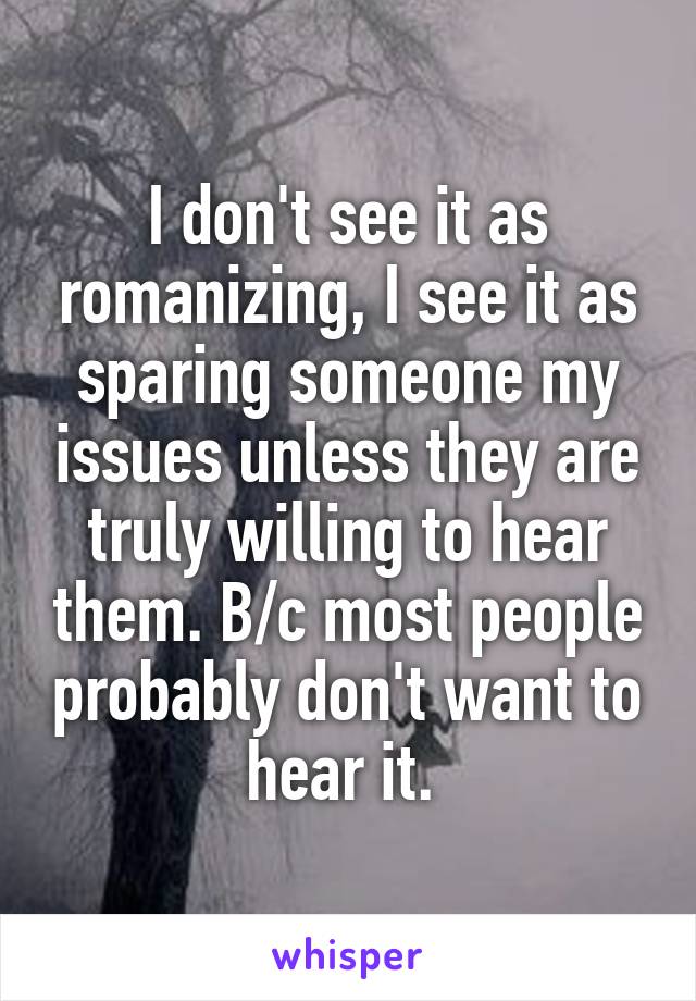 I don't see it as romanizing, I see it as sparing someone my issues unless they are truly willing to hear them. B/c most people probably don't want to hear it. 