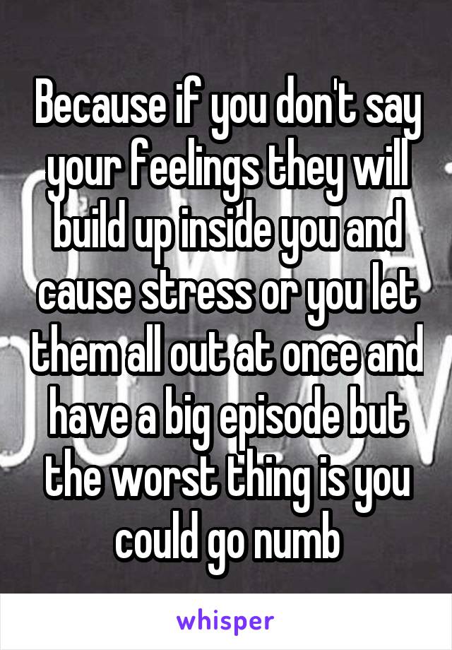 Because if you don't say your feelings they will build up inside you and cause stress or you let them all out at once and have a big episode but the worst thing is you could go numb