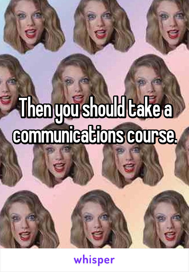 Then you should take a communications course. 