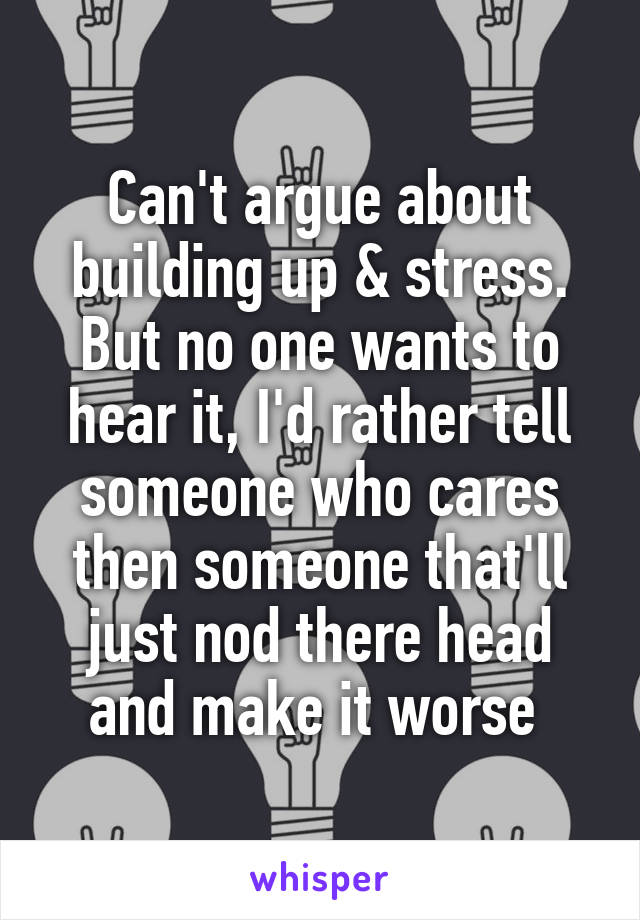 Can't argue about building up & stress. But no one wants to hear it, I'd rather tell someone who cares then someone that'll just nod there head and make it worse 