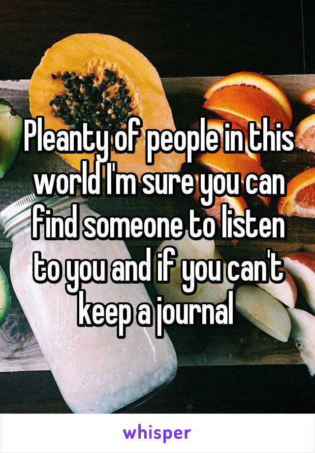 Pleanty of people in this world I'm sure you can find someone to listen to you and if you can't keep a journal 