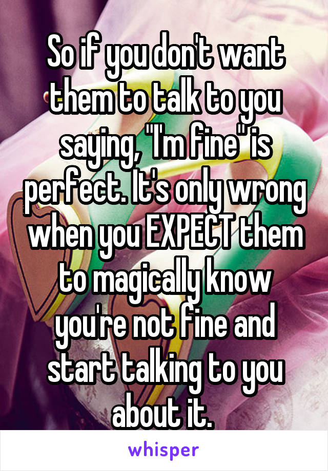 So if you don't want them to talk to you saying, "I'm fine" is perfect. It's only wrong when you EXPECT them to magically know you're not fine and start talking to you about it. 