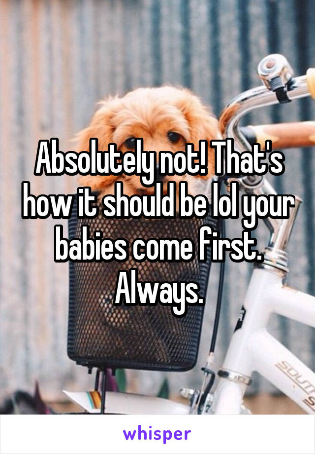 Absolutely not! That's how it should be lol your babies come first. Always.
