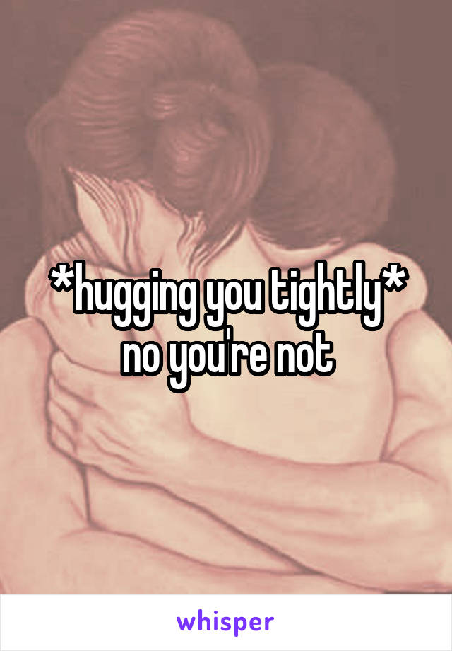 *hugging you tightly* no you're not