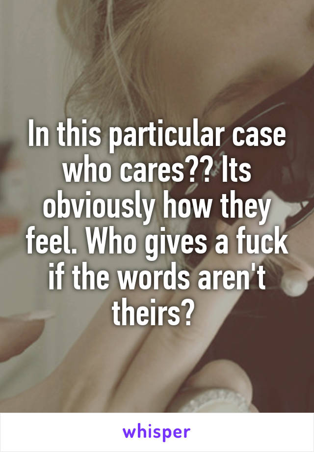 In this particular case who cares?? Its obviously how they feel. Who gives a fuck if the words aren't theirs? 