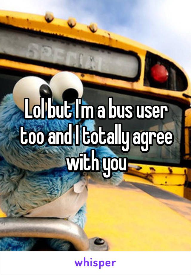 Lol but I'm a bus user too and I totally agree with you