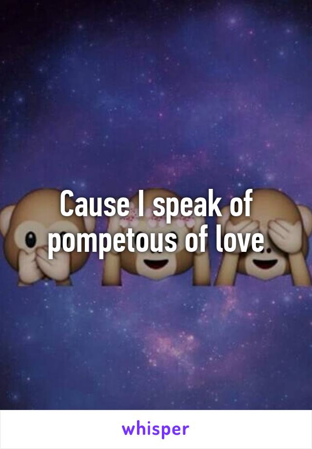 Cause I speak of pompetous of love