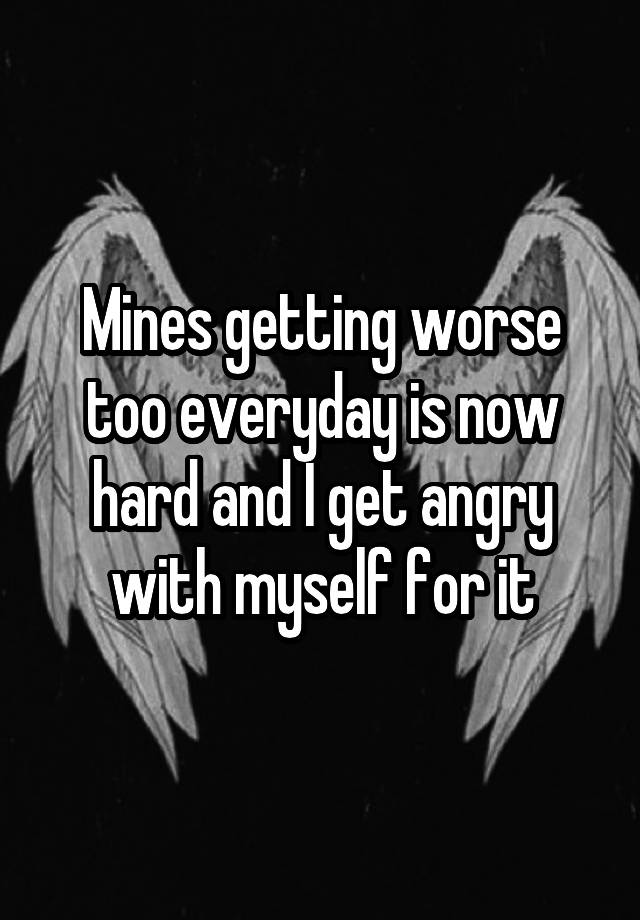 mines-getting-worse-too-everyday-is-now-hard-and-i-get-angry-with