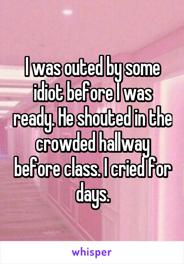 I was outed by some idiot before I was ready. He shouted in the crowded hallway before class. I cried for days.