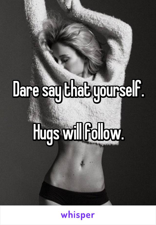 Dare say that yourself.

Hugs will follow.