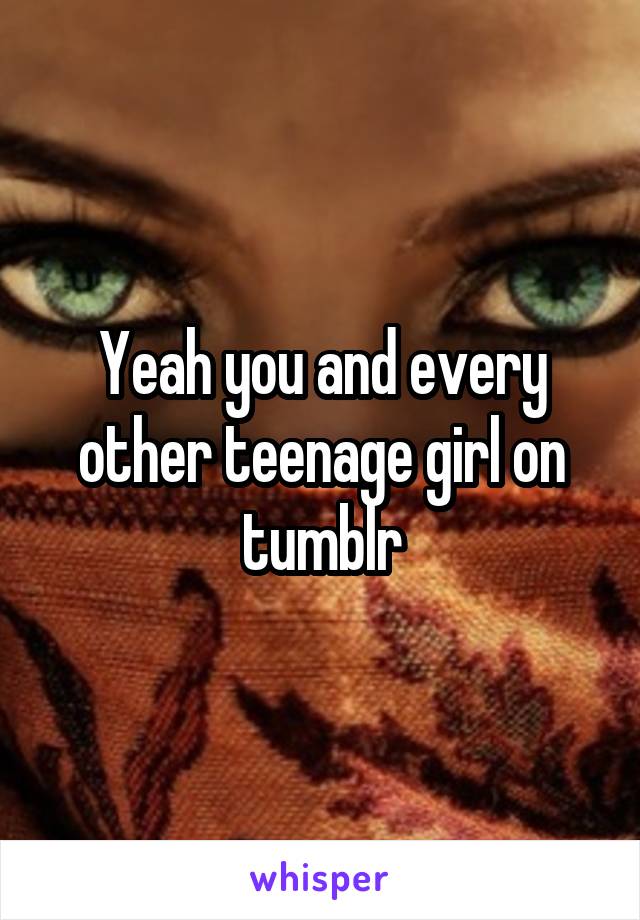Yeah you and every other teenage girl on tumblr