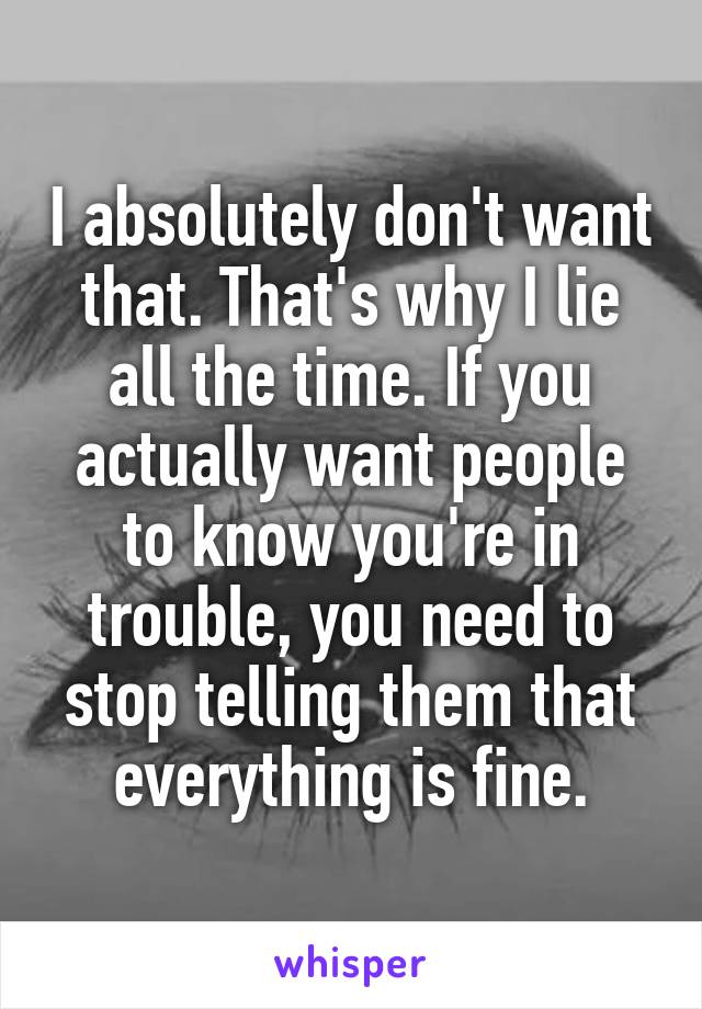 I absolutely don't want that. That's why I lie all the time. If you actually want people to know you're in trouble, you need to stop telling them that everything is fine.