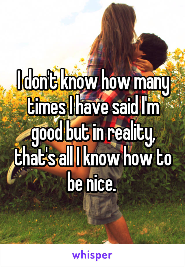 I don't know how many times I have said I'm good but in reality, that's all I know how to be nice. 