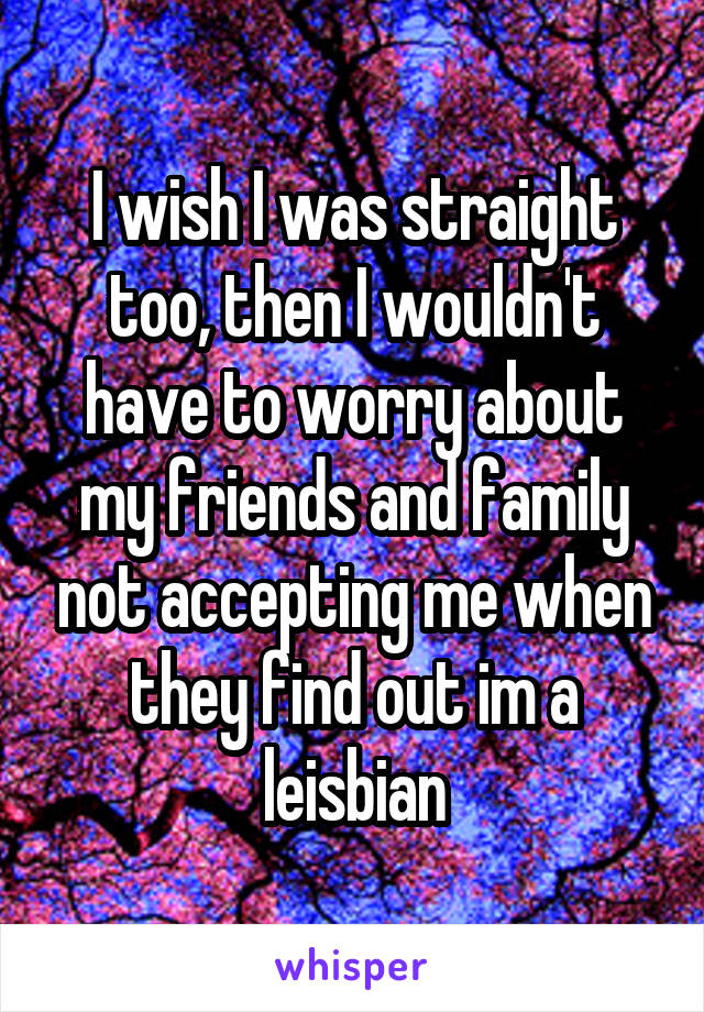 I wish I was straight too, then I wouldn't have to worry about my friends and family not accepting me when they find out im a leisbian