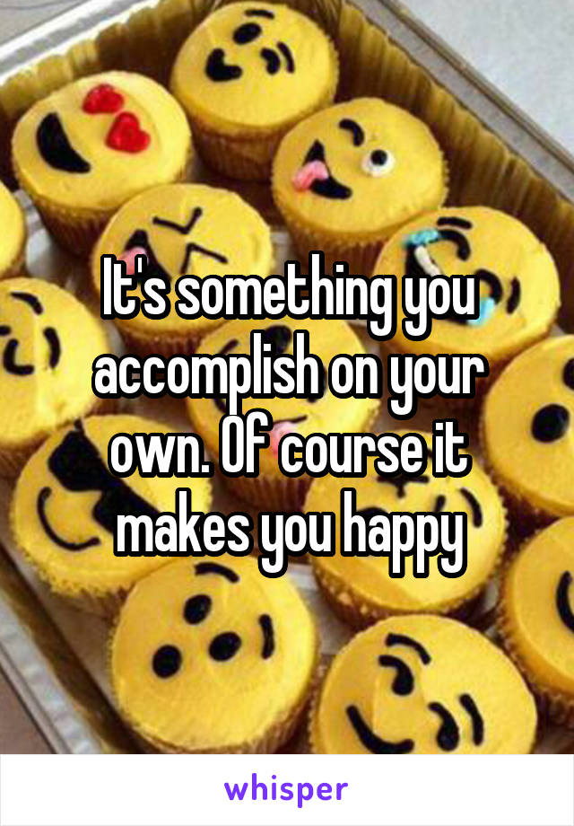 It's something you accomplish on your own. Of course it makes you happy