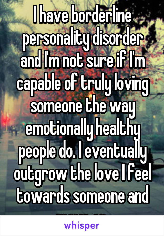 I have borderline personality disorder and I'm not sure if I'm capable of truly loving someone the way emotionally healthy people do. I eventually outgrow the love I feel towards someone and move on.