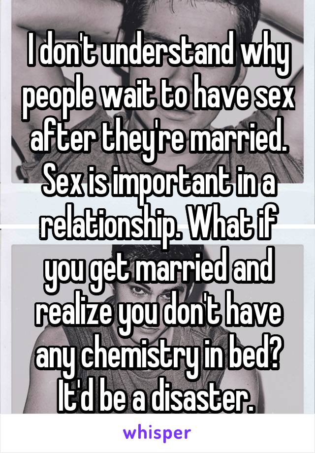 I don't understand why people wait to have sex after they're married. Sex is important in a relationship. What if you get married and realize you don't have any chemistry in bed? It'd be a disaster. 