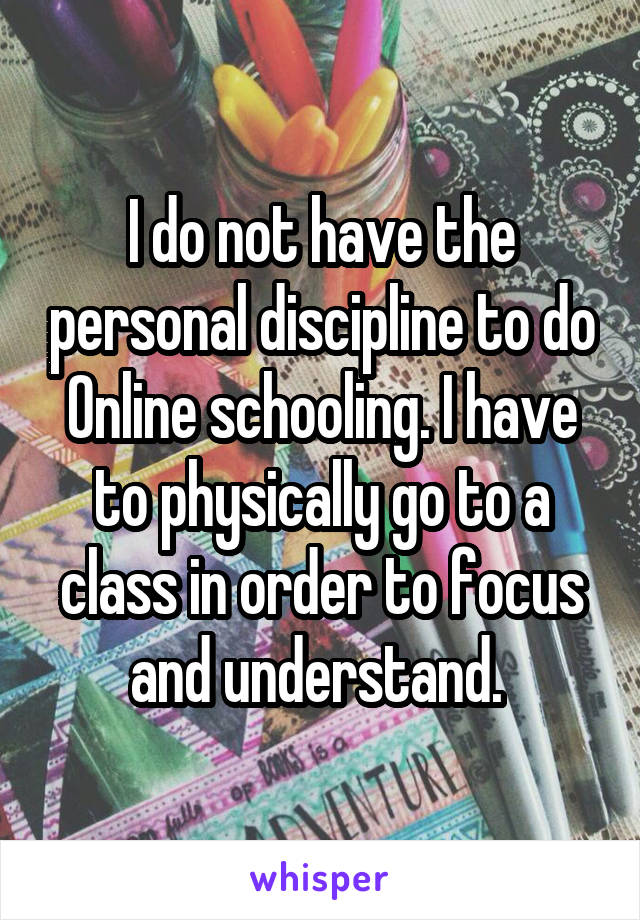 I do not have the personal discipline to do Online schooling. I have to physically go to a class in order to focus and understand. 