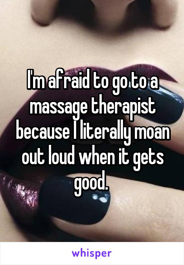I'm afraid to go to a massage therapist because I literally moan out loud when it gets good. 