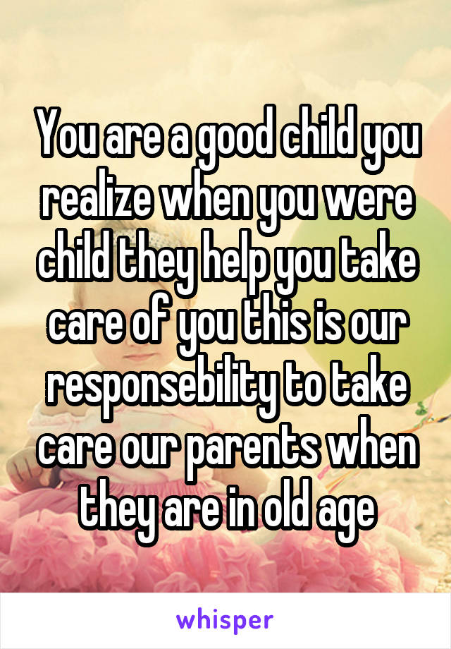 You are a good child you realize when you were child they help you take care of you this is our responsebility to take care our parents when they are in old age
