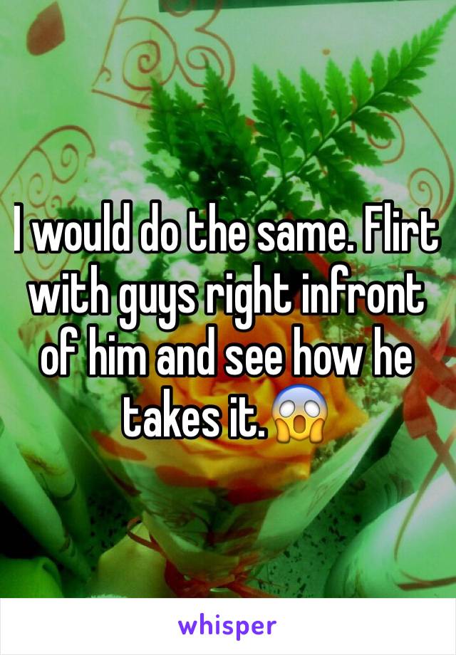 I would do the same. Flirt with guys right infront of him and see how he takes it.😱