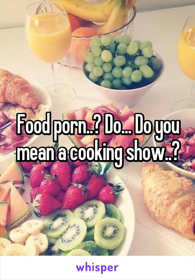 Food porn..? Do... Do you mean a cooking show..?