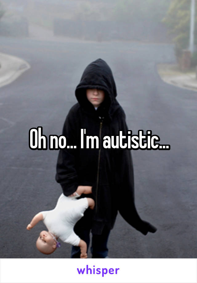 Oh no... I'm autistic...