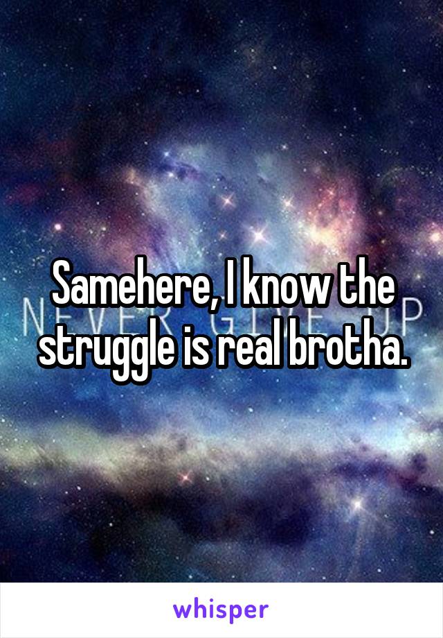 Samehere, I know the struggle is real brotha.