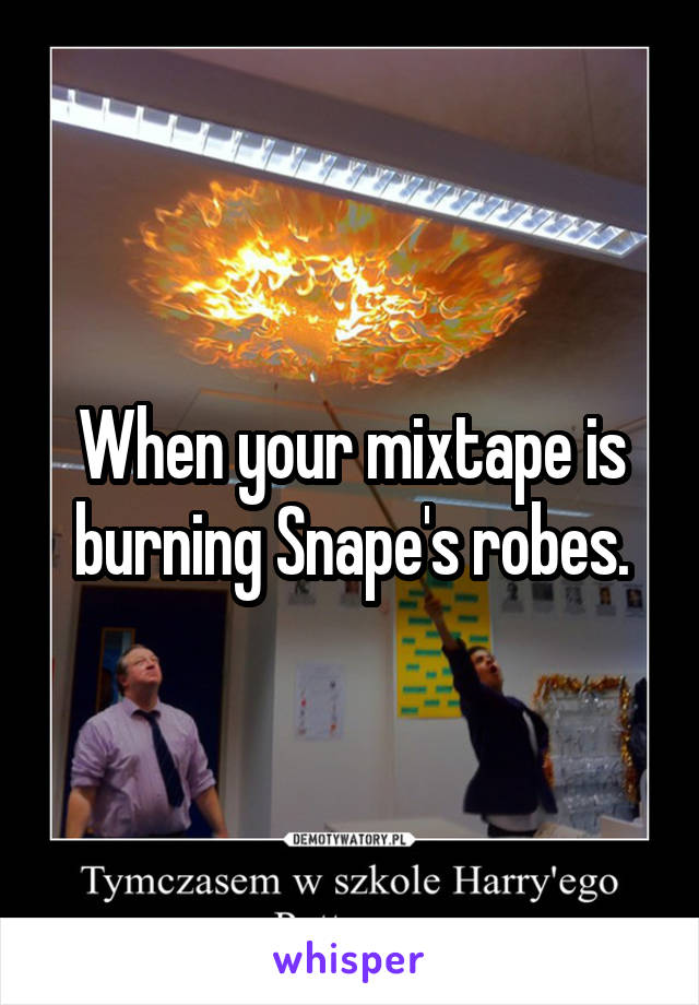 When your mixtape is burning Snape's robes.