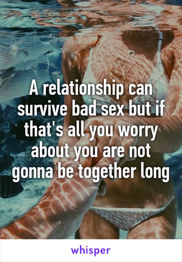 A relationship can survive bad sex but if that's all you worry about you are not gonna be together long