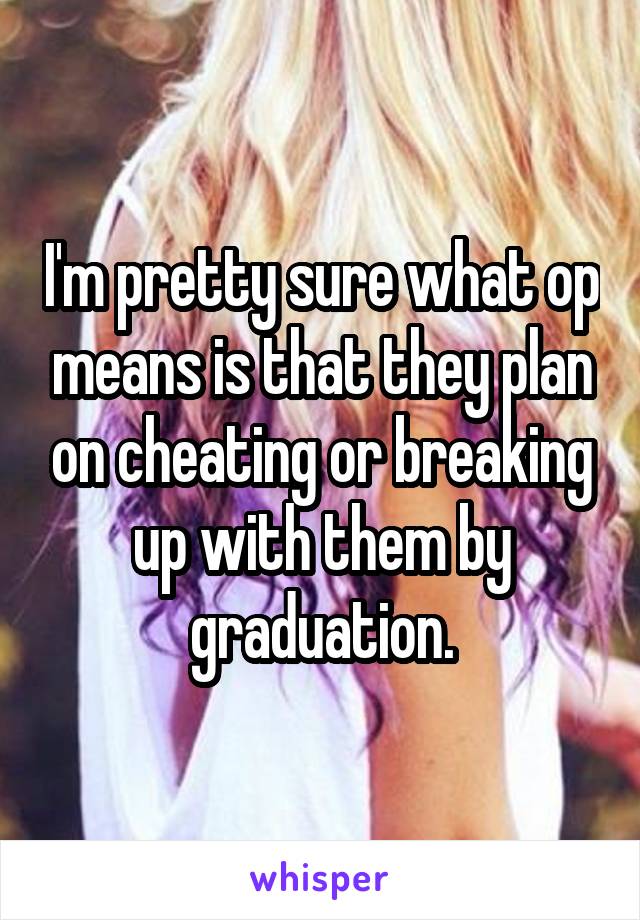 I'm pretty sure what op means is that they plan on cheating or breaking up with them by graduation.