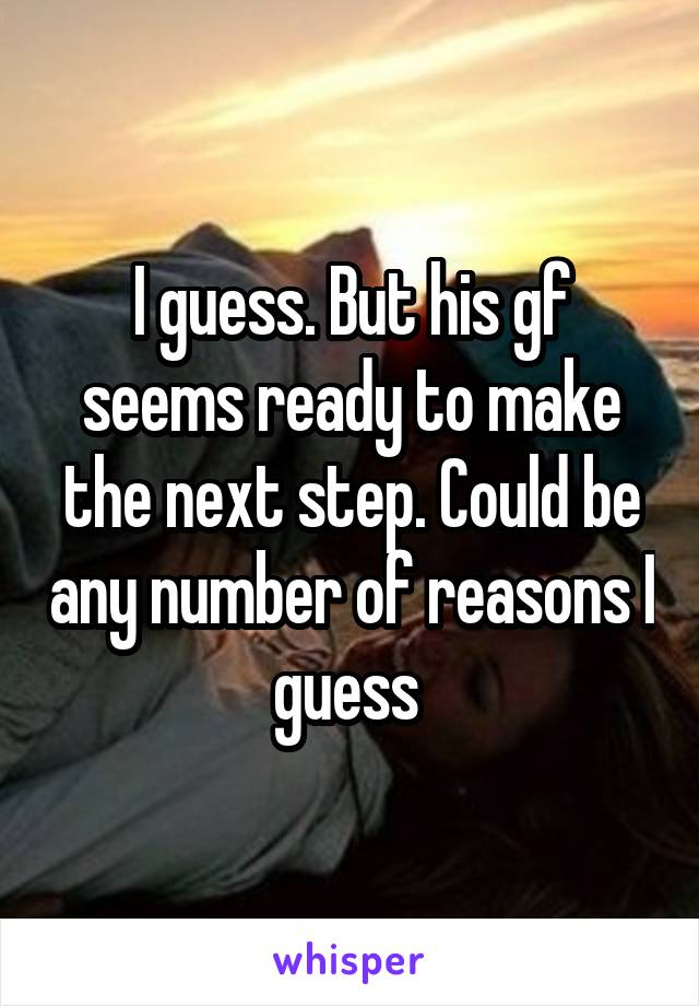 I guess. But his gf seems ready to make the next step. Could be any number of reasons I guess 