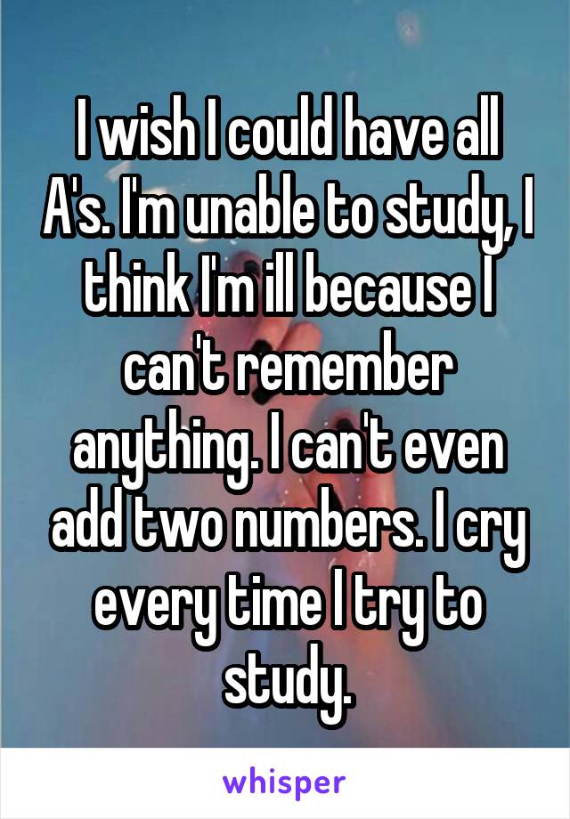 I wish I could have all A's. I'm unable to study, I think I'm ill because I can't remember anything. I can't even add two numbers. I cry every time I try to study.
