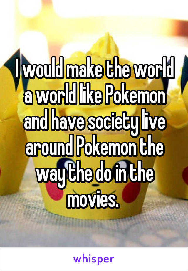 I would make the world a world like Pokemon and have society live around Pokemon the way the do in the movies. 