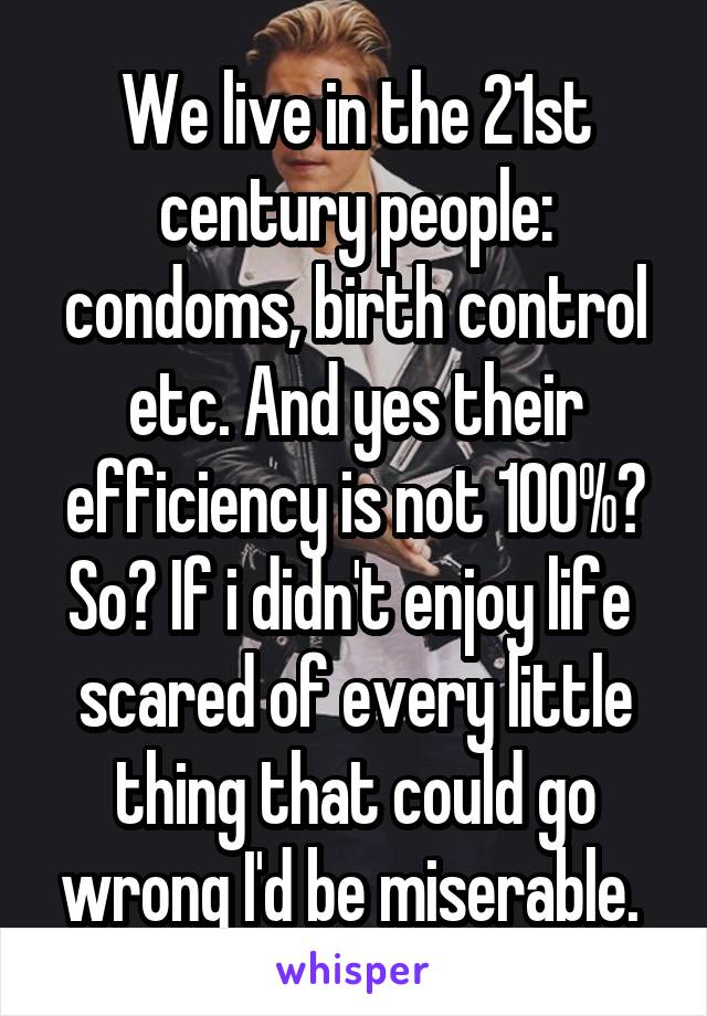 We live in the 21st century people: condoms, birth control etc. And yes their efficiency is not 100%? So? If i didn't enjoy life  scared of every little thing that could go wrong I'd be miserable. 