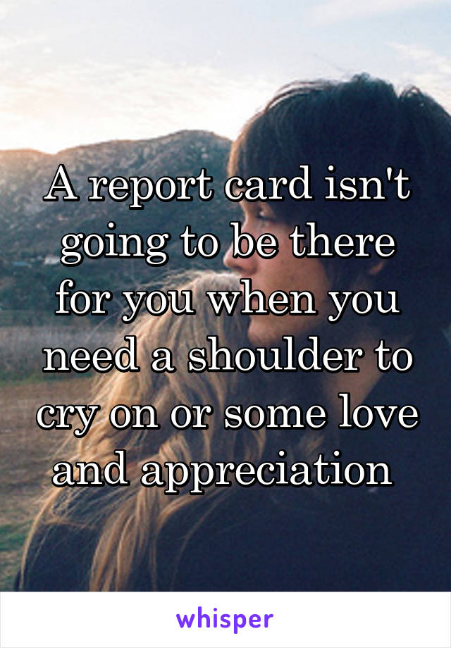 A report card isn't going to be there for you when you need a shoulder to cry on or some love and appreciation 