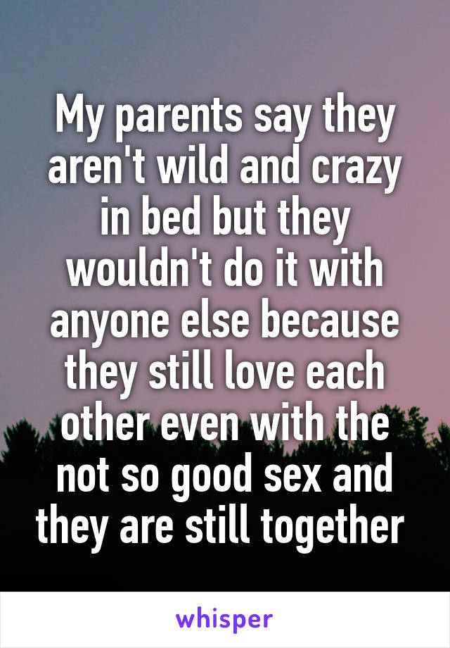 My parents say they aren't wild and crazy in bed but they wouldn't do it with anyone else because they still love each other even with the not so good sex and they are still together 