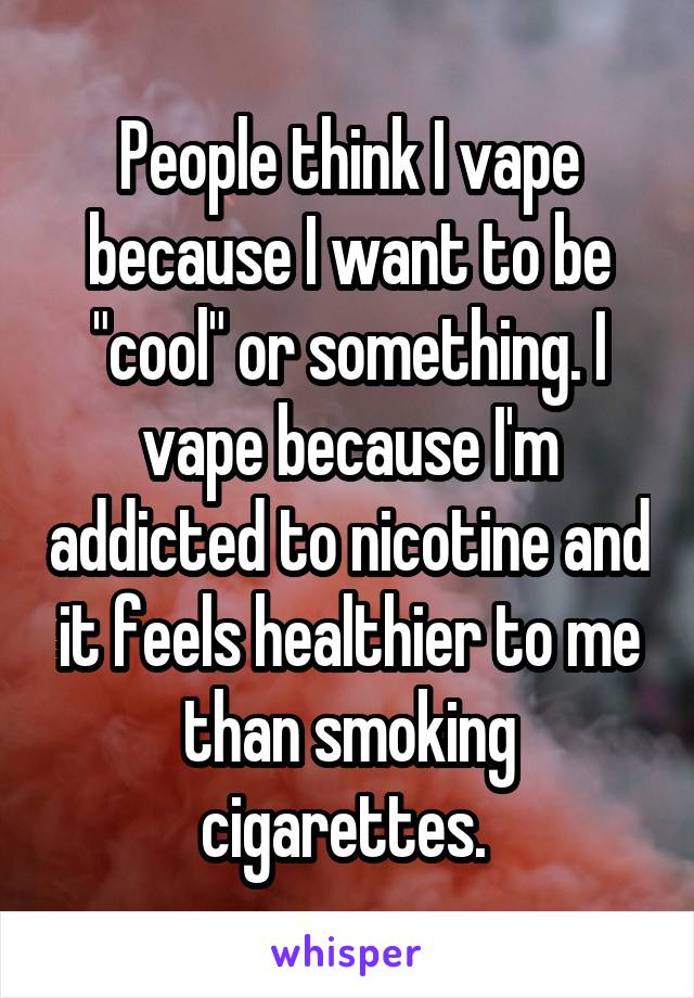 People think I vape because I want to be "cool" or something. I vape because I'm addicted to nicotine and it feels healthier to me than smoking cigarettes. 