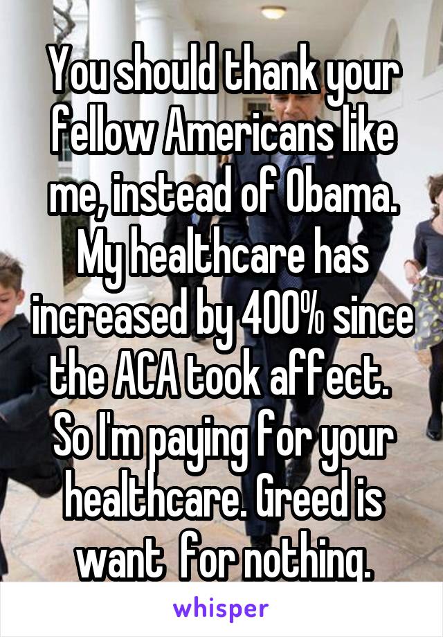 You should thank your fellow Americans like me, instead of Obama. My healthcare has increased by 400% since the ACA took affect.  So I'm paying for your healthcare. Greed is want  for nothing.