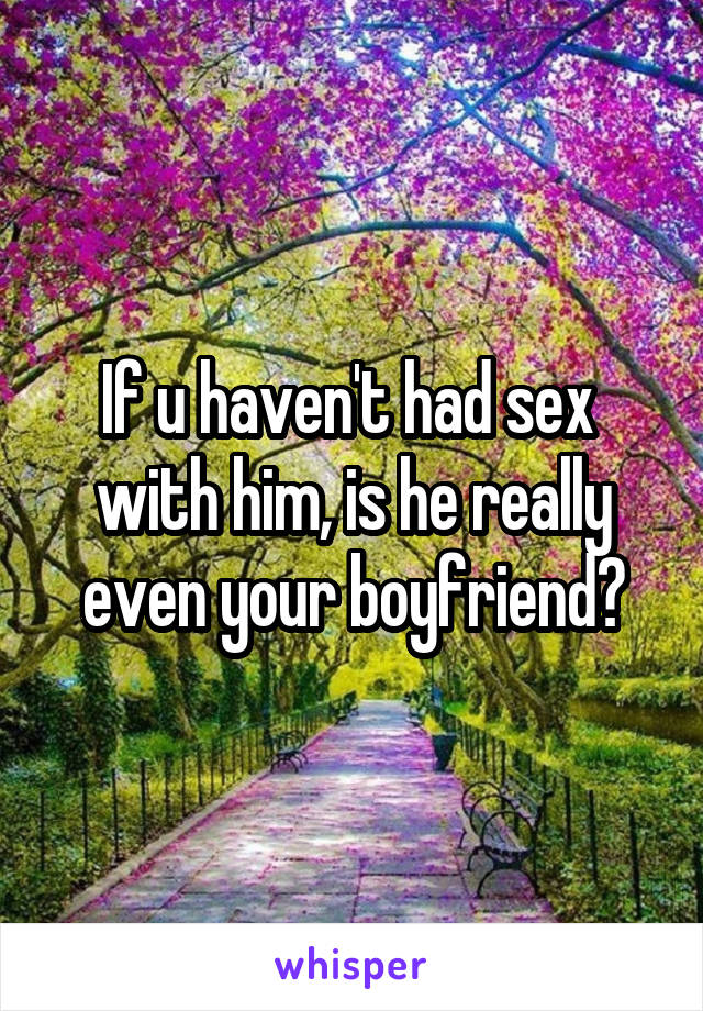If u haven't had sex  with him, is he really even your boyfriend?