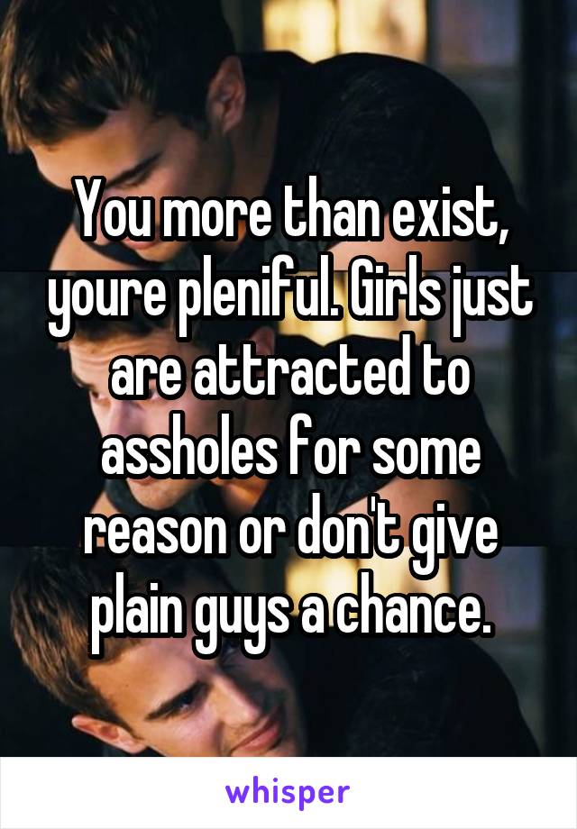 You more than exist, youre pleniful. Girls just are attracted to assholes for some reason or don't give plain guys a chance.