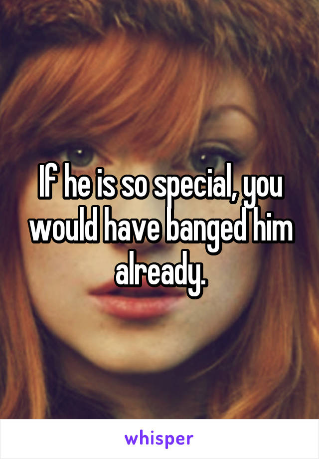 If he is so special, you would have banged him already.