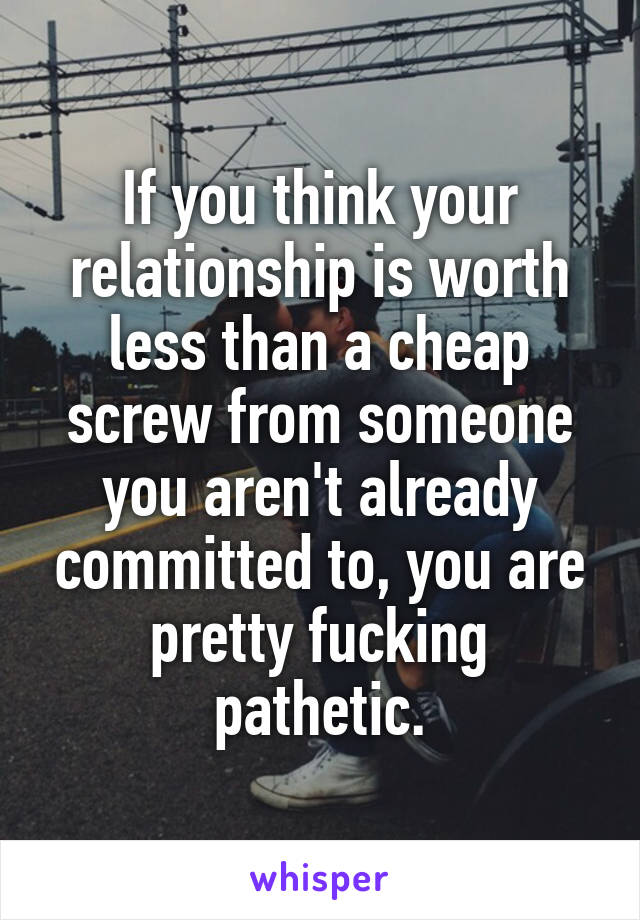 If you think your relationship is worth less than a cheap screw from someone you aren't already committed to, you are pretty fucking pathetic.